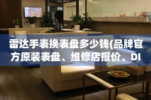 雷达手表换表盘多少钱(品牌官方原装表盘、维修店报价、DIY自制表盘)