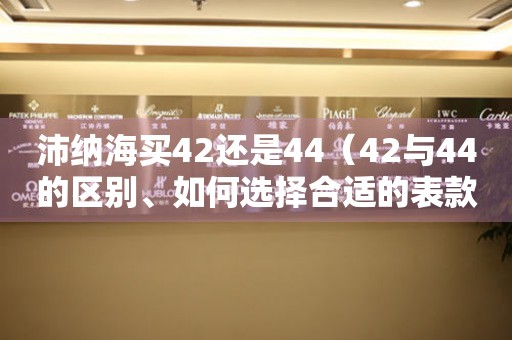 沛纳海买42还是44（42与44的区别、如何选择合适的表款）