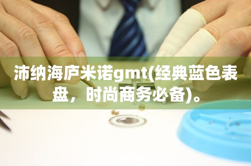 沛纳海庐米诺gmt(经典蓝色表盘，时尚商务必备)。