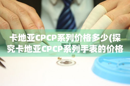 卡地亚CPCP系列价格多少(探究卡地亚CPCP系列手表的价格区间和市场行情)。