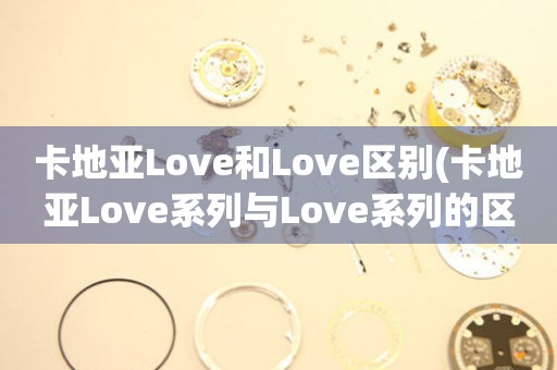 卡地亚Love和Love区别(卡地亚Love系列与Love系列的区别详解)