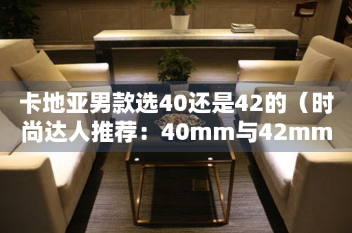 卡地亚男款选40还是42的（时尚达人推荐：40mm与42mm的区别与选择）