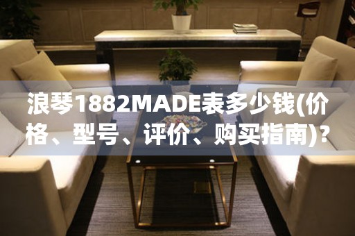 浪琴1882MADE表多少钱(价格、型号、评价、购买指南)？