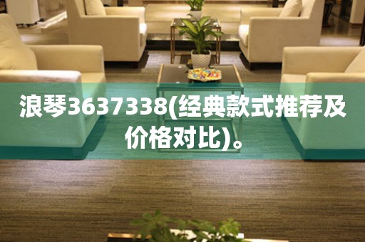 浪琴3637338(经典款式推荐及价格对比)。