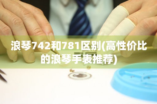 浪琴742和781区别(高性价比的浪琴手表推荐)