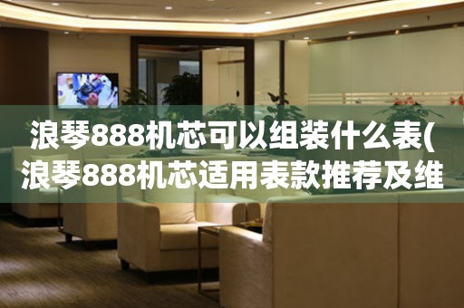 浪琴888机芯可以组装什么表(浪琴888机芯适用表款推荐及维修保养指南)。