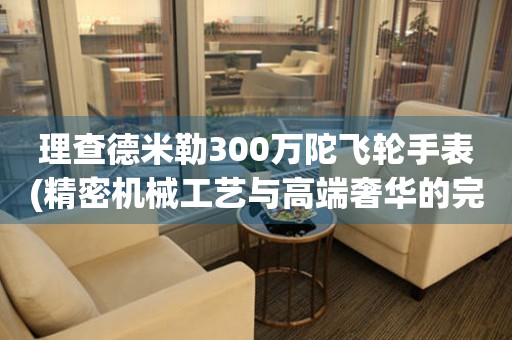 理查德米勒300万陀飞轮手表(精密机械工艺与高端奢华的完美结合)