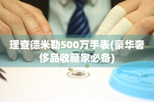 理查德米勒500万手表(豪华奢侈品收藏家必备)