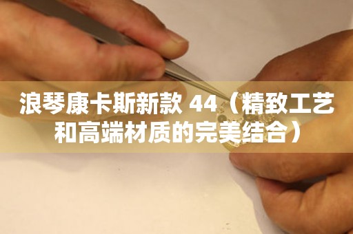 浪琴康卡斯新款 44（精致工艺和高端材质的完美结合）