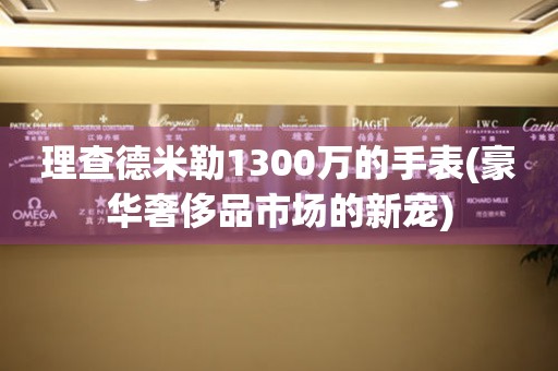 理查德米勒1300万的手表(豪华奢侈品市场的新宠)