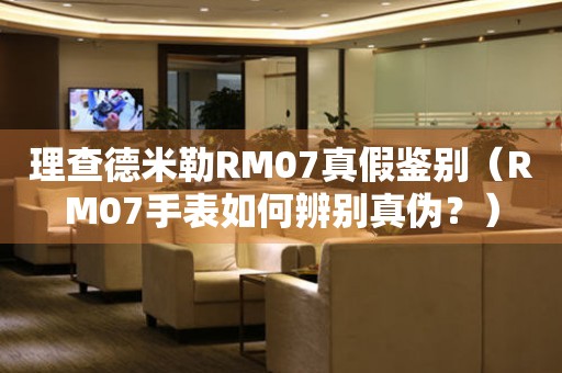 理查德米勒RM07真假鉴别（RM07手表如何辨别真伪？）