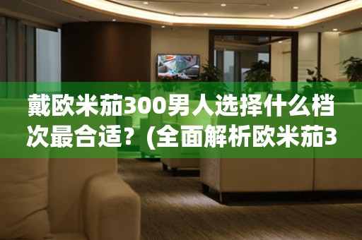 戴欧米茄300男人选择什么档次最合适？(全面解析欧米茄300男表档次选择)