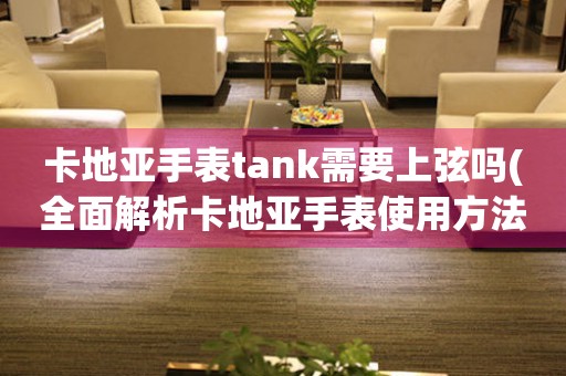 卡地亚手表tank需要上弦吗(全面解析卡地亚手表使用方法)