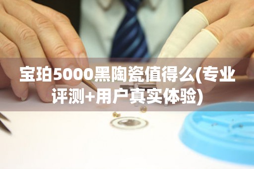 宝珀5000黑陶瓷值得么(专业评测+用户真实体验)