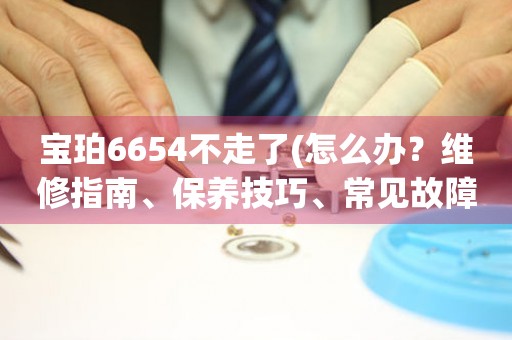 宝珀6654不走了(怎么办？维修指南、保养技巧、常见故障解决方案)