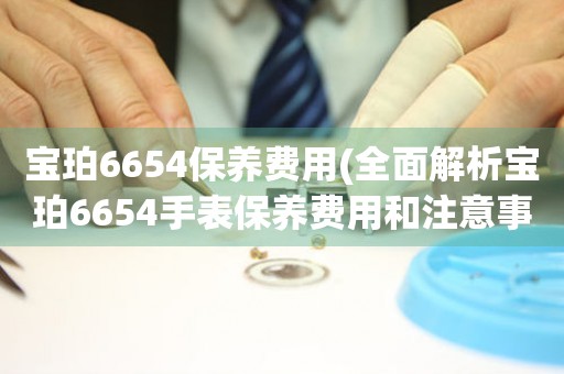 宝珀6654保养费用(全面解析宝珀6654手表保养费用和注意事项)