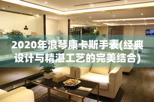 2020年浪琴康卡斯手表(经典设计与精湛工艺的完美结合)