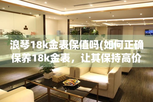 浪琴18k金表保值吗(如何正确保养18k金表，让其保持高价值)