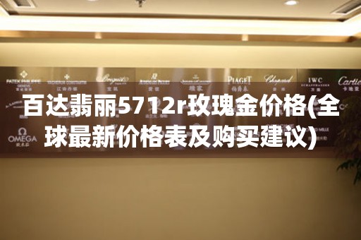 百达翡丽5712r玫瑰金价格(全球最新价格表及购买建议)