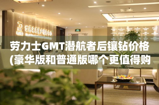 劳力士GMT潜航者后镶钻价格(豪华版和普通版哪个更值得购买？)