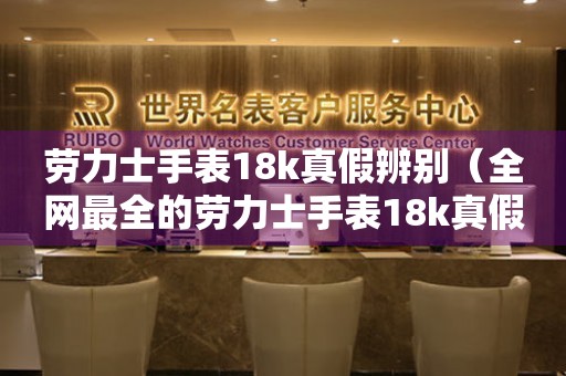 劳力士手表18k真假辨别（全网最全的劳力士手表18k真假鉴别方法）