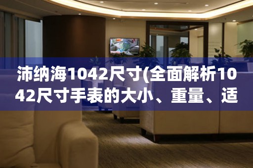 沛纳海1042尺寸(全面解析1042尺寸手表的大小、重量、适合人群等问题)