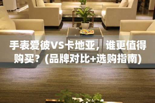 手表爱彼VS卡地亚，谁更值得购买？(品牌对比+选购指南)