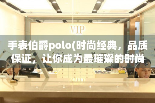 手表伯爵polo(时尚经典，品质保证，让你成为最璀璨的时尚焦点)