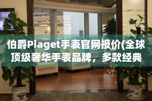 伯爵Piaget手表官网报价(全球顶级奢华手表品牌，多款经典系列任你选择)