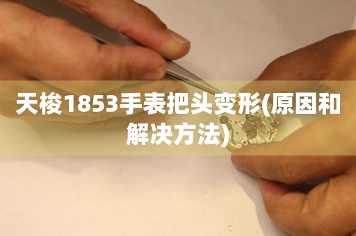 天梭1853手表把头变形(原因和解决方法)