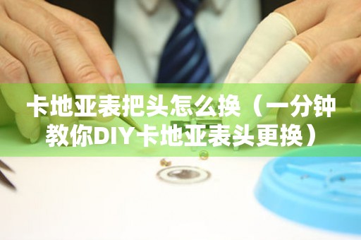 卡地亚表把头怎么换（一分钟教你DIY卡地亚表头更换）