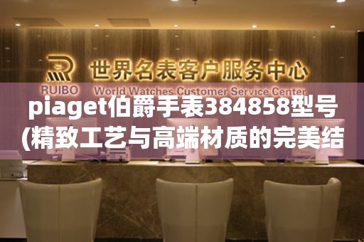 piaget伯爵手表384858型号(精致工艺与高端材质的完美结合)