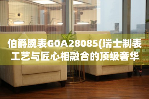 伯爵腕表G0A28085(瑞士制表工艺与匠心相融合的顶级奢华腕表)