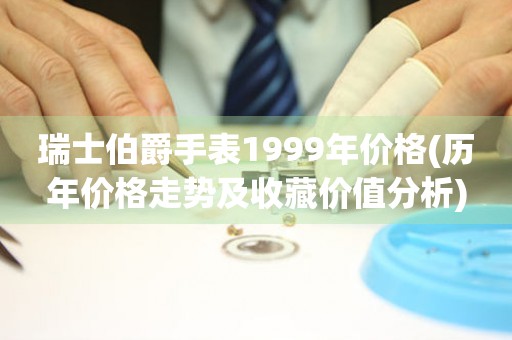 瑞士伯爵手表1999年价格(历年价格走势及收藏价值分析)