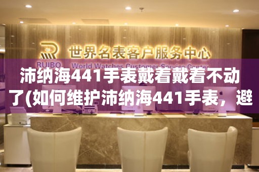 沛纳海441手表戴着戴着不动了(如何维护沛纳海441手表，避免出现不动的情况)