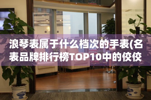 浪琴表属于什么档次的手表(名表品牌排行榜TOP10中的佼佼者)