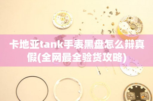 卡地亚tank手表黑盘怎么辩真假(全网最全验货攻略)