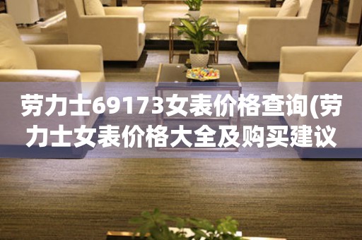 劳力士69173女表价格查询(劳力士女表价格大全及购买建议)