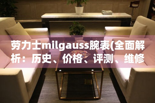 劳力士milgauss腕表(全面解析：历史、价格、评测、维修)