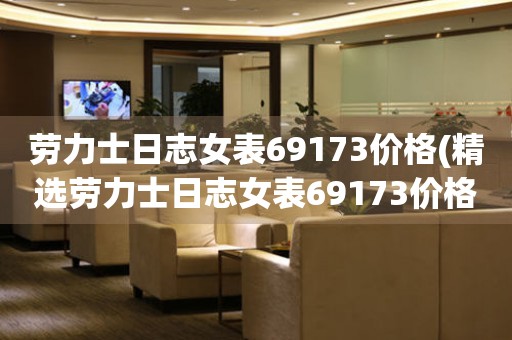 劳力士日志女表69173价格(精选劳力士日志女表69173价格，让你省心又放心)