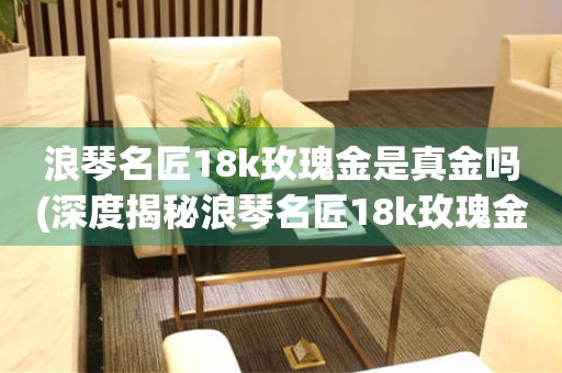 浪琴名匠18k玫瑰金是真金吗(深度揭秘浪琴名匠18k玫瑰金的真伪)