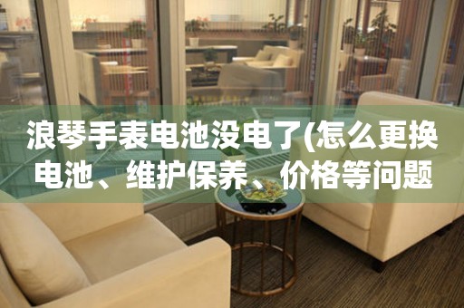 浪琴手表电池没电了(怎么更换电池、维护保养、价格等问题解答)