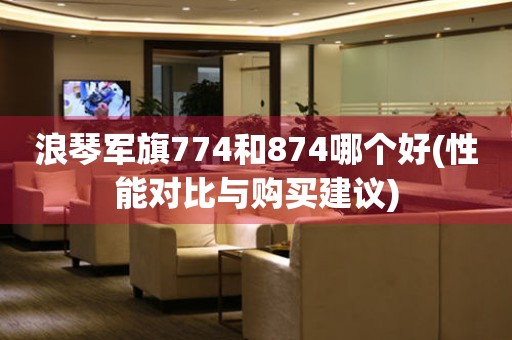 浪琴军旗774和874哪个好(性能对比与购买建议)