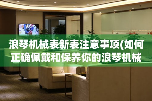 浪琴机械表新表注意事项(如何正确佩戴和保养你的浪琴机械表)