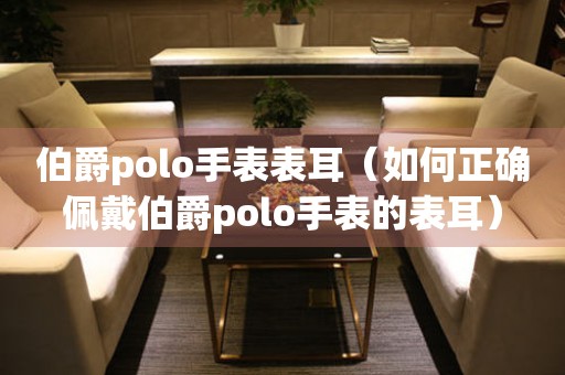 伯爵polo手表表耳（如何正确佩戴伯爵polo手表的表耳）