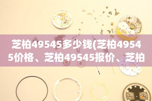 芝柏49545多少钱(芝柏49545价格、芝柏49545报价、芝柏49545购买指南)