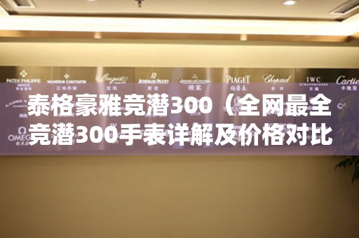 泰格豪雅竞潜300（全网最全竞潜300手表详解及价格对比）