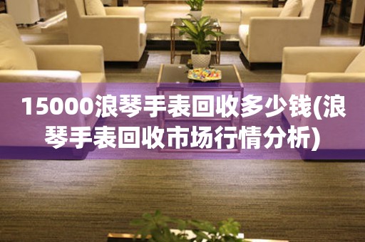 15000浪琴手表回收多少钱(浪琴手表回收市场行情分析)