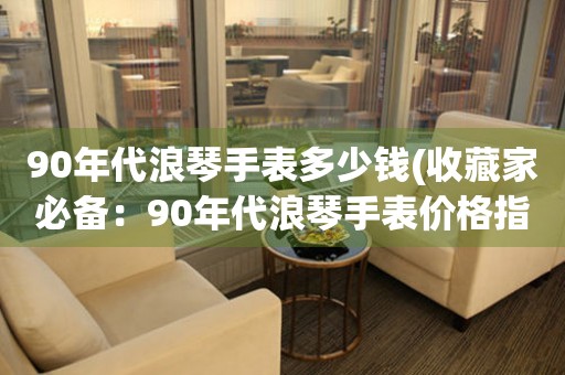 90年代浪琴手表多少钱(收藏家必备：90年代浪琴手表价格指南)