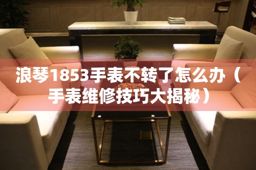 浪琴1853手表不转了怎么办（手表维修技巧大揭秘）